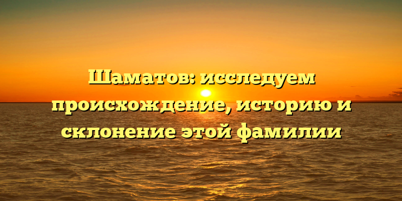 Шаматов: исследуем происхождение, историю и склонение этой фамилии