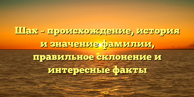 Шах – происхождение, история и значение фамилии, правильное склонение и интересные факты