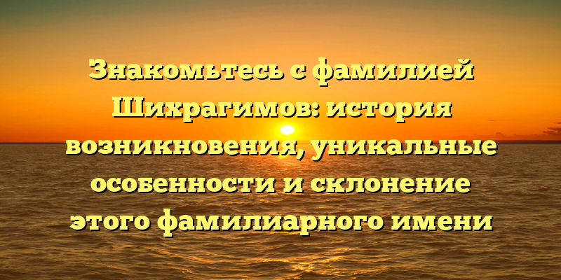 Знакомьтесь с фамилией Шихрагимов: история возникновения, уникальные особенности и склонение этого фамилиарного имени
