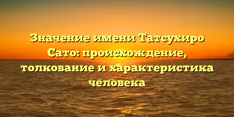 Значение имени Татсухиро Сато: происхождение, толкование и характеристика человека