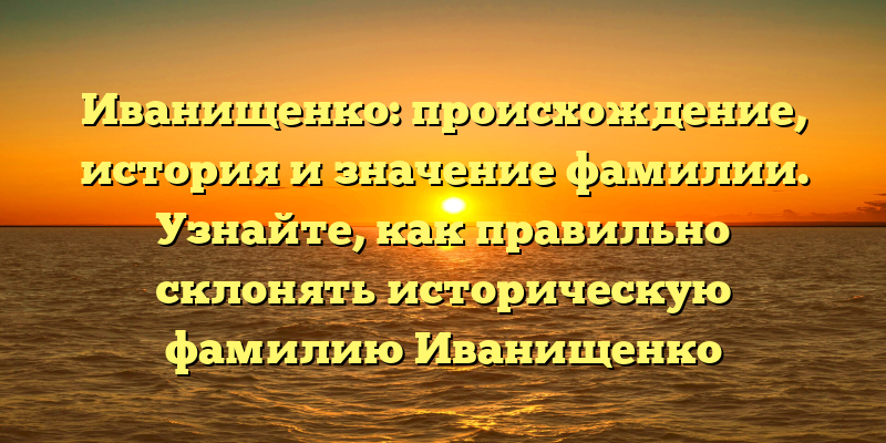Иванищенко: происхождение, история и значение фамилии. Узнайте, как правильно склонять историческую фамилию Иванищенко