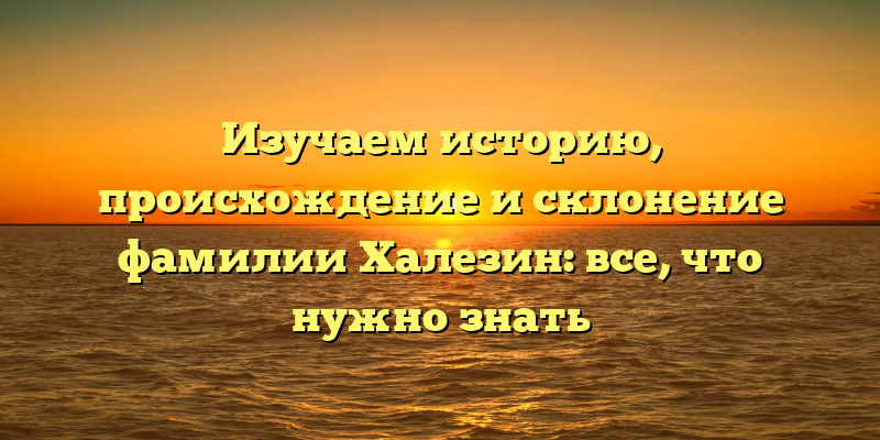 Изучаем историю, происхождение и склонение фамилии Халезин: все, что нужно знать
