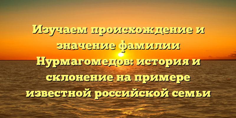 Изучаем происхождение и значение фамилии Нурмагомедов: история и склонение на примере известной российской семьи