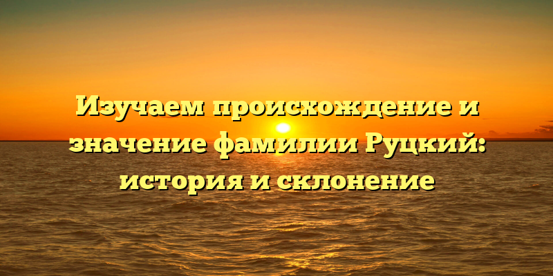 Изучаем происхождение и значение фамилии Руцкий: история и склонение