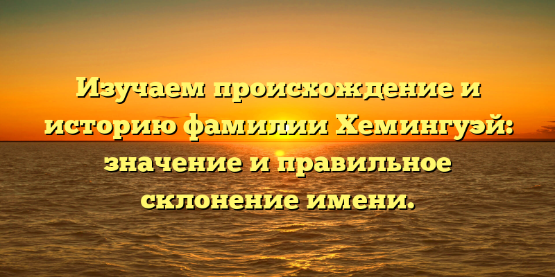 Изучаем происхождение и историю фамилии Хемингуэй: значение и правильное склонение имени.