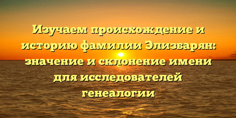 Изучаем происхождение и историю фамилии Элизбарян: значение и склонение имени для исследователей генеалогии