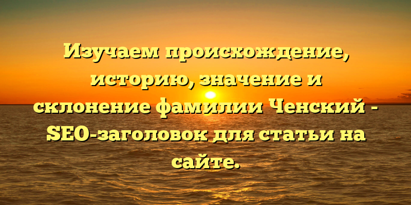 Изучаем происхождение, историю, значение и склонение фамилии Ченский - SEO-заголовок для статьи на сайте.