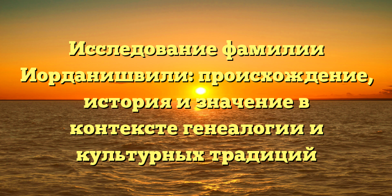 Исследование фамилии Иорданишвили: происхождение, история и значение в контексте генеалогии и культурных традиций