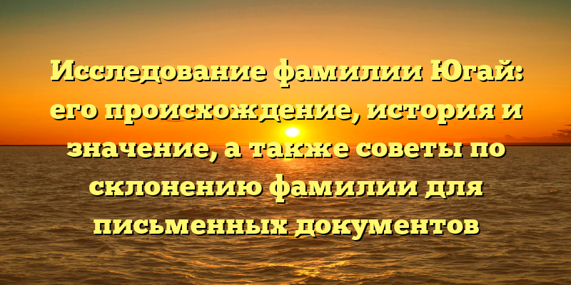 Исследование фамилии Югай: его происхождение, история и значение, а также советы по склонению фамилии для письменных документов