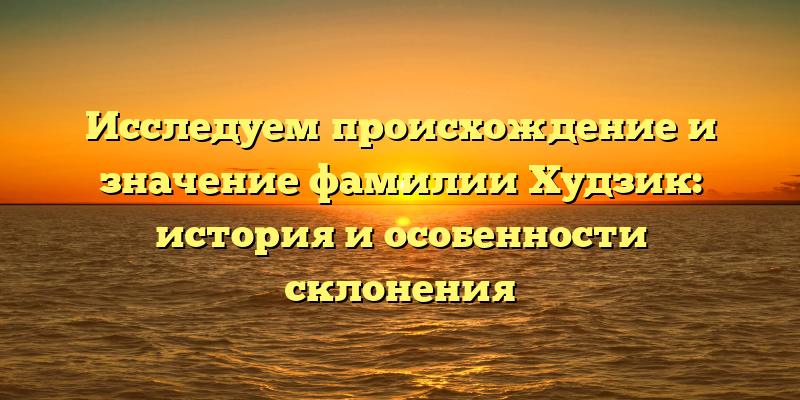 Исследуем происхождение и значение фамилии Худзик: история и особенности склонения
