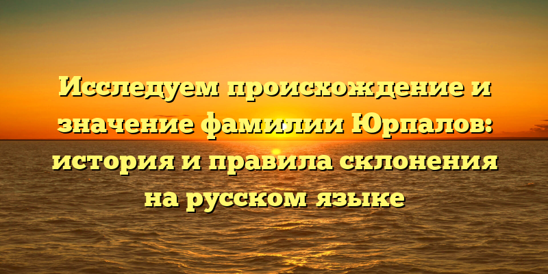 Исследуем происхождение и значение фамилии Юрпалов: история и правила склонения на русском языке