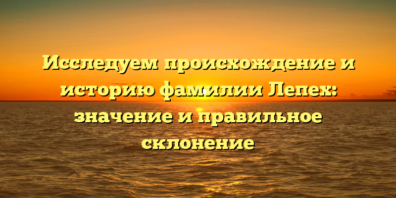Исследуем происхождение и историю фамилии Лепех: значение и правильное склонение