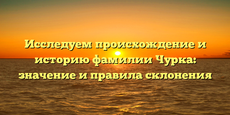 Исследуем происхождение и историю фамилии Чурка: значение и правила склонения