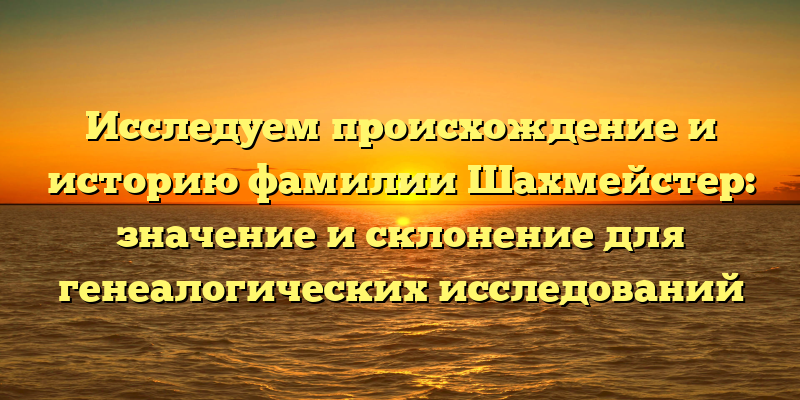 Исследуем происхождение и историю фамилии Шахмейстер: значение и склонение для генеалогических исследований