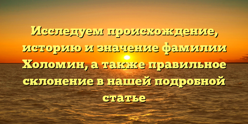 Исследуем происхождение, историю и значение фамилии Холомин, а также правильное склонение в нашей подробной статье