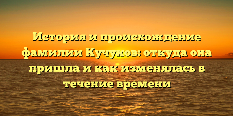 История и происхождение фамилии Кучуков: откуда она пришла и как изменялась в течение времени