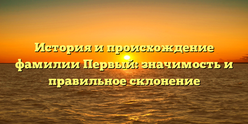 История и происхождение фамилии Первый: значимость и правильное склонение