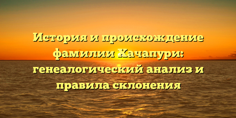 История и происхождение фамилии Хачапури: генеалогический анализ и правила склонения