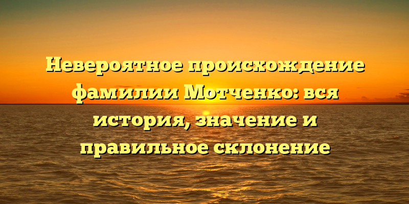 Невероятное происхождение фамилии Мотченко: вся история, значение и правильное склонение