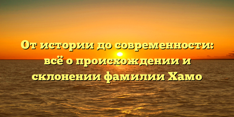 От истории до современности: всё о происхождении и склонении фамилии Хамо
