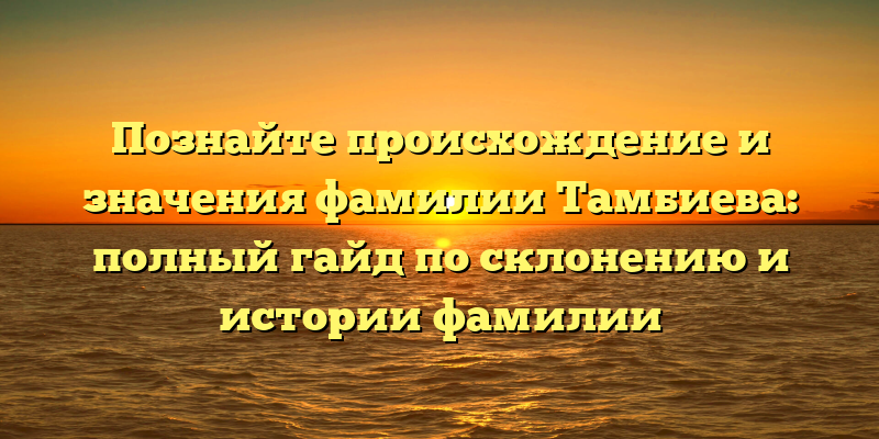 Познайте происхождение и значения фамилии Тамбиева: полный гайд по склонению и истории фамилии