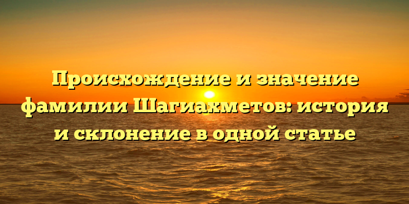 Происхождение и значение фамилии Шагиахметов: история и склонение в одной статье