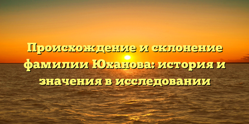 Происхождение и склонение фамилии Юханова: история и значения в исследовании