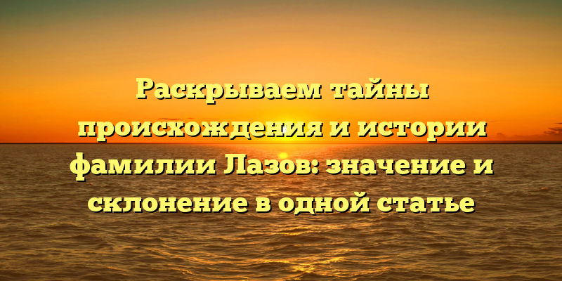 Раскрываем тайны происхождения и истории фамилии Лазов: значение и склонение в одной статье