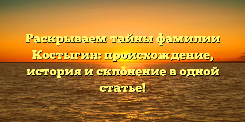 Раскрываем тайны фамилии Костыгин: происхождение, история и склонение в одной статье!