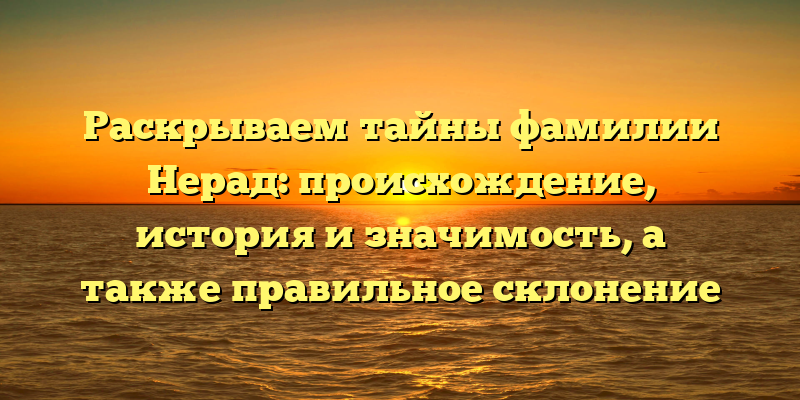 Раскрываем тайны фамилии Нерад: происхождение, история и значимость, а также правильное склонение