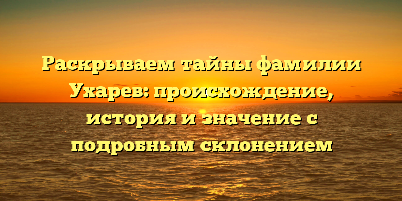 Раскрываем тайны фамилии Ухарев: происхождение, история и значение с подробным склонением