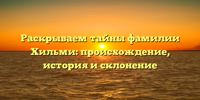 Раскрываем тайны фамилии Хильми: происхождение, история и склонение