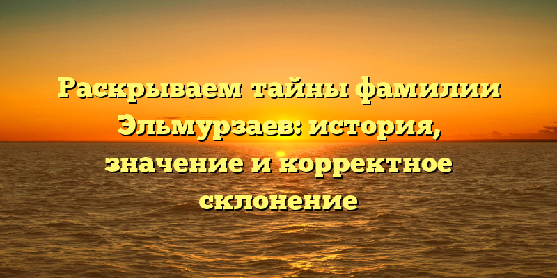 Раскрываем тайны фамилии Эльмурзаев: история, значение и корректное склонение