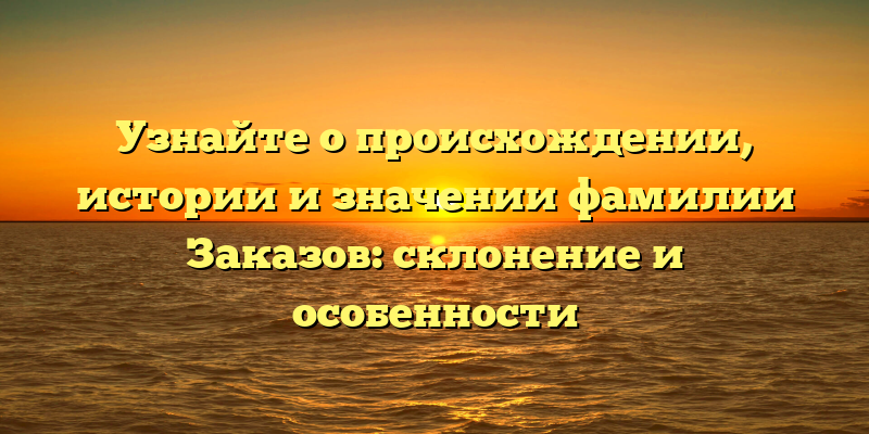 Узнайте о происхождении, истории и значении фамилии Заказов: склонение и особенности