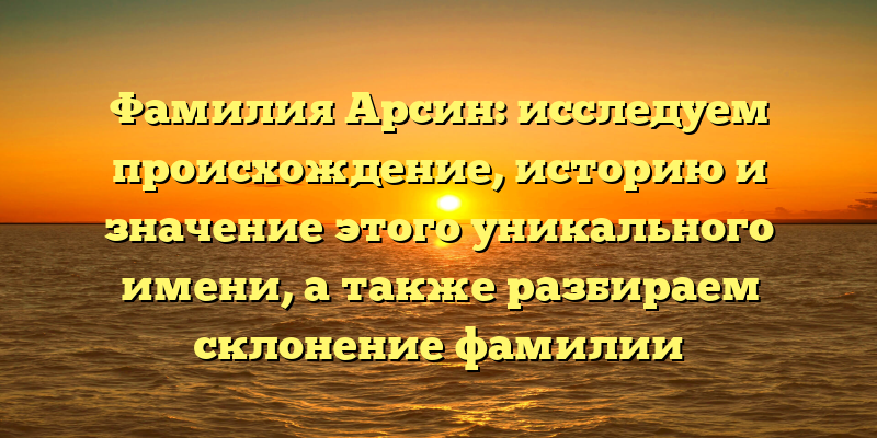 Фамилия Арсин: исследуем происхождение, историю и значение этого уникального имени, а также разбираем склонение фамилии