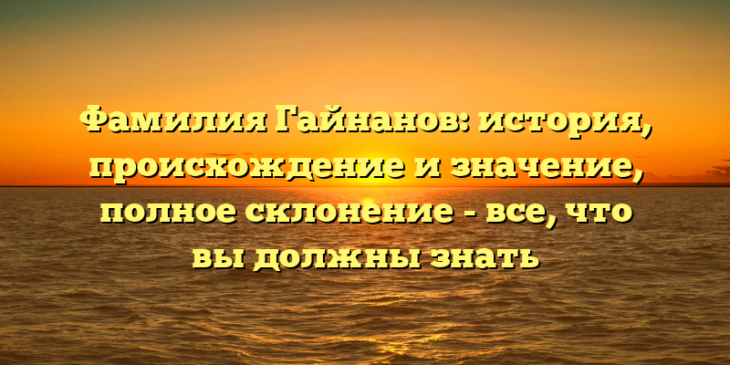 Фамилия Гайнанов: история, происхождение и значение, полное склонение - все, что вы должны знать