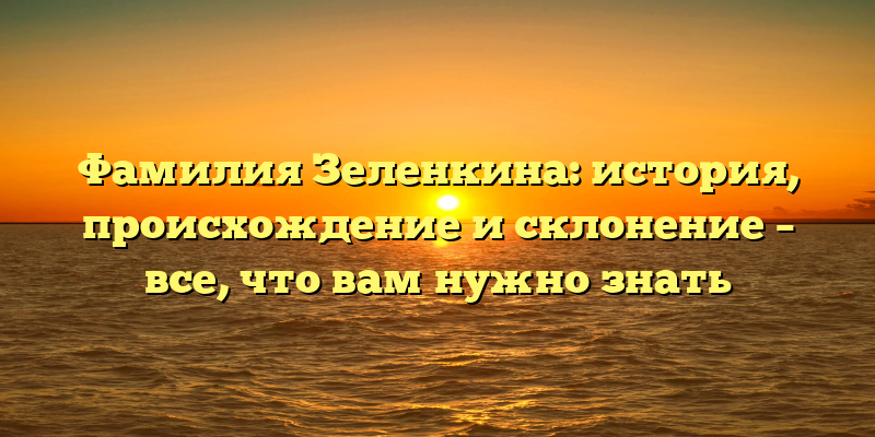 Фамилия Зеленкина: история, происхождение и склонение – все, что вам нужно знать