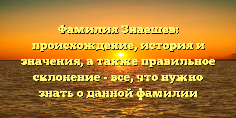 Фамилия Знаешев: происхождение, история и значения, а также правильное склонение - все, что нужно знать о данной фамилии