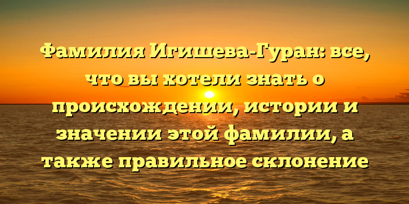 Фамилия Игишева-Гуран: все, что вы хотели знать о происхождении, истории и значении этой фамилии, а также правильное склонение