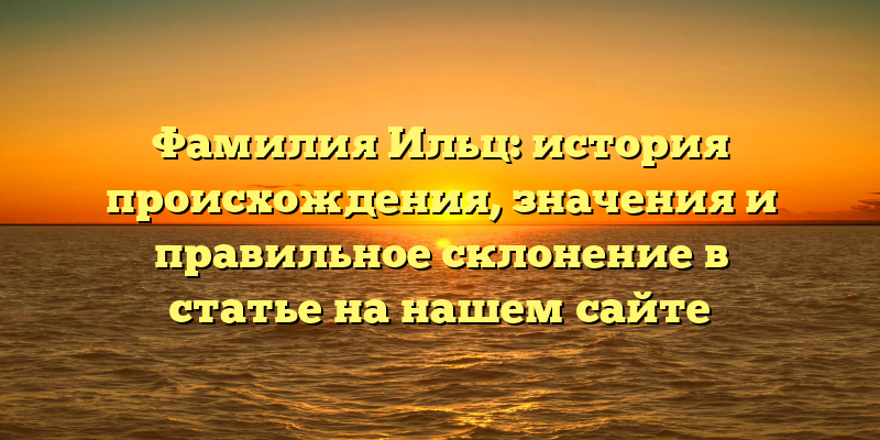 Фамилия Ильц: история происхождения, значения и правильное склонение в статье на нашем сайте