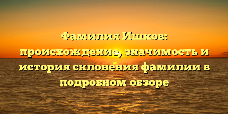 Фамилия Ишков: происхождение, значимость и история склонения фамилии в подробном обзоре