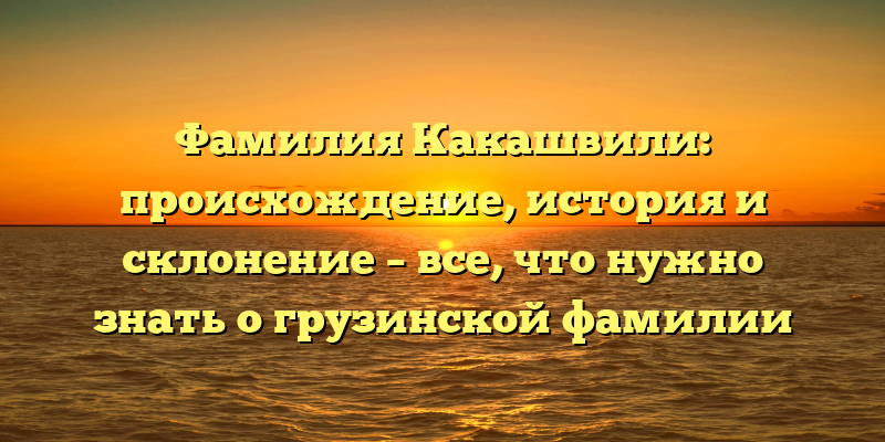 Фамилия Какашвили: происхождение, история и склонение – все, что нужно знать о грузинской фамилии