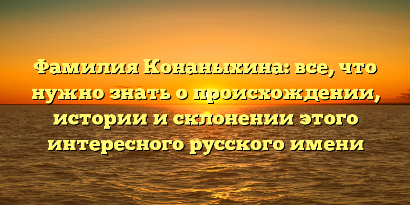 Фамилия Конаныхина: все, что нужно знать о происхождении, истории и склонении этого интересного русского имени