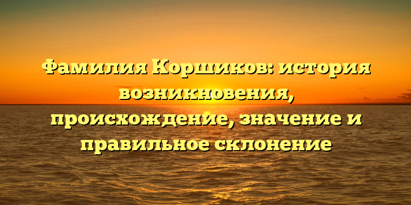 Фамилия Коршиков: история возникновения, происхождение, значение и правильное склонение