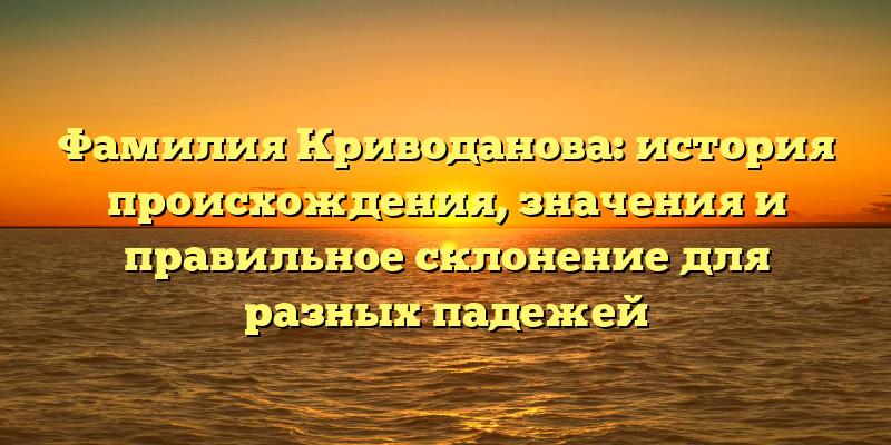 Фамилия Криводанова: история происхождения, значения и правильное склонение для разных падежей