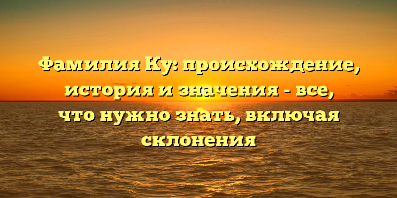 Фамилия Ку: происхождение, история и значения - все, что нужно знать, включая склонения