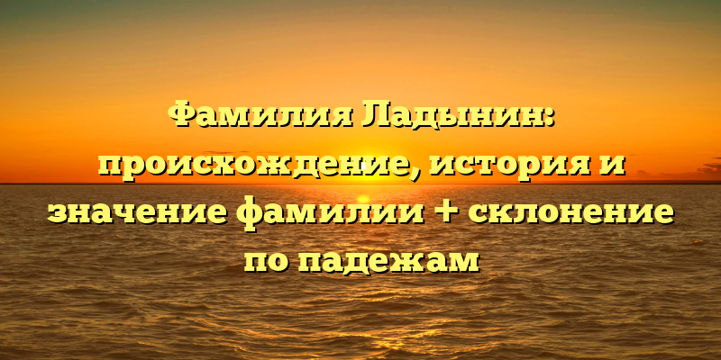 Фамилия Ладынин: происхождение, история и значение фамилии + склонение по падежам