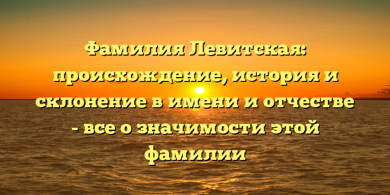 Фамилия Левитская: происхождение, история и склонение в имени и отчестве - все о значимости этой фамилии