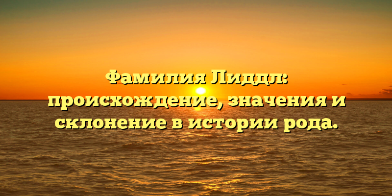Фамилия Лиддл: происхождение, значения и склонение в истории рода.