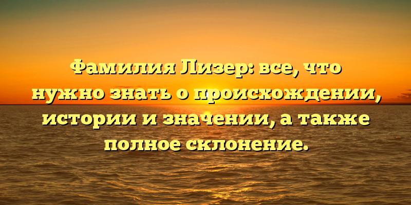Фамилия Лизер: все, что нужно знать о происхождении, истории и значении, а также полное склонение.